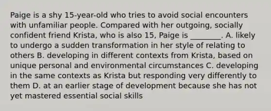 Paige is a shy 15-year-old who tries to avoid social encounters with unfamiliar people. Compared with her outgoing, socially confident friend Krista, who is also 15, Paige is ________. A. likely to undergo a sudden transformation in her style of relating to others B. developing in different contexts from Krista, based on unique personal and environmental circumstances C. developing in the same contexts as Krista but responding very differently to them D. at an earlier stage of development because she has not yet mastered essential social skills