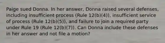 Paige sued Donna. In her answer, Donna raised several defenses, including insufficient process (Rule 12(b)(4)), insufficient service of process (Rule 12(b)(5)), and failure to join a required party under Rule 19 (Rule 12(b)(7)). Can Donna include these defenses in her answer and not file a motion?