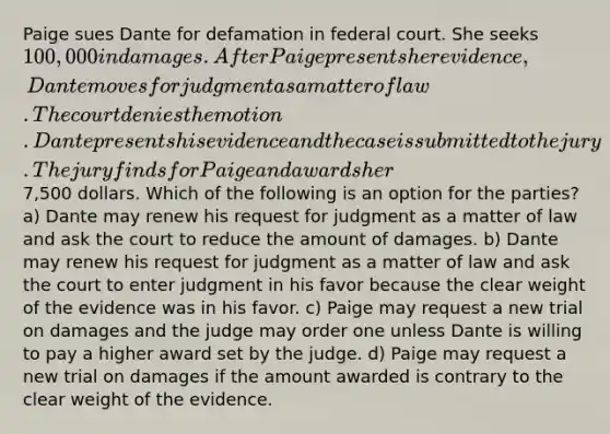 Paige sues Dante for defamation in federal court. She seeks 100,000 in damages. After Paige presents her evidence, Dante moves for judgment as a matter of law. The court denies the motion. Dante presents his evidence and the case is submitted to the jury. The jury finds for Paige and awards her7,500 dollars. Which of the following is an option for the parties? a) Dante may renew his request for judgment as a matter of law and ask the court to reduce the amount of damages. b) Dante may renew his request for judgment as a matter of law and ask the court to enter judgment in his favor because the clear weight of the evidence was in his favor. c) Paige may request a new trial on damages and the judge may order one unless Dante is willing to pay a higher award set by the judge. d) Paige may request a new trial on damages if the amount awarded is contrary to the clear weight of the evidence.