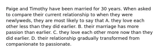 Paige and Timothy have been married for 30 years. When asked to compare their current relationship to when they were newlyweds, they are most likely to say that A. they love each other less than they did earlier. B. their marriage has more passion than earlier. C. they love each other more now than they did earlier. D. their relationship gradually transformed from companionate to passionate.