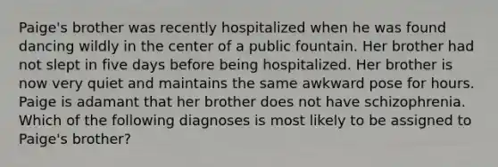 Paige's brother was recently hospitalized when he was found dancing wildly in the center of a public fountain. Her brother had not slept in five days before being hospitalized. Her brother is now very quiet and maintains the same awkward pose for hours. Paige is adamant that her brother does not have schizophrenia. Which of the following diagnoses is most likely to be assigned to Paige's brother?