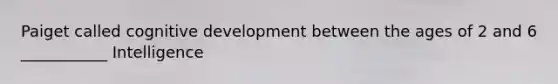 Paiget called cognitive development between the ages of 2 and 6 ___________ Intelligence