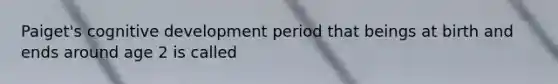 Paiget's cognitive development period that beings at birth and ends around age 2 is called