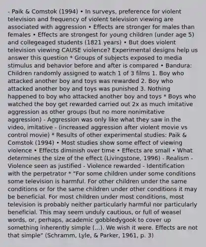 - Paik & Comstok (1994) • In surveys, preference for violent television and frequency of violent television viewing are associated with aggression • Effects are stronger for males than females • Effects are strongest for young children (under age 5) and collegeaged students (1821 years) • But does violent television viewing CAUSE violence? Experimental designs help us answer this question * Groups of subjects exposed to media stimulus and behavior before and after is compared • Bandura: Children randomly assigned to watch 1 of 3 films 1. Boy who attacked another boy and toys was rewarded 2. Boy who attacked another boy and toys was punished 3. Nothing happened to boy who attacked another boy and toys * Boys who watched the boy get rewarded carried out 2x as much imitative aggression as other groups (but no more nonimitative aggression) - Aggression was only like what they saw in the video, imitative - (increased aggression after violent movie vs control movie) * Results of other experimental studies: Paik & Comstok (1994) • Most studies show some effect of viewing violence • Effects diminish over time • Effects are small • What determines the size of the effect (Livingstone, 1996) - Realism - Violence seen as justified - Violence rewarded - Identification with the perpetrator * "For some children under some conditions some television is harmful. For other children under the same conditions or for the same children under other conditions it may be beneficial. For most children under most conditions, most television is probably neither particularly harmful nor particularly beneficial. This may seem unduly cautious, or full of weasel words, or, perhaps, academic gobbledygook to cover up something inherently simple (...). We wish it were. Effects are not that simple" (Schramm, Lyle, & Parker, 1961, p. 3)