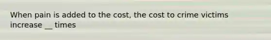 When pain is added to the cost, the cost to crime victims increase __ times