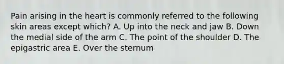 Pain arising in the heart is commonly referred to the following skin areas except which? A. Up into the neck and jaw B. Down the medial side of the arm C. The point of the shoulder D. The epigastric area E. Over the sternum