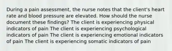 During a pain assessment, the nurse notes that the client's heart rate and <a href='https://www.questionai.com/knowledge/kD0HacyPBr-blood-pressure' class='anchor-knowledge'>blood pressure</a> are elevated. How should the nurse document these findings? The client is experiencing physical indicators of pain The client is experiencing psychological indicators of pain The client is experiencing emotional indicators of pain The client is experiencing somatic indicators of pain