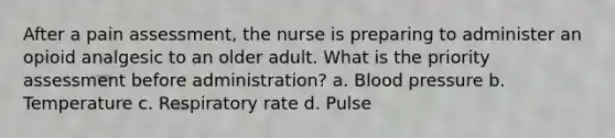 After a pain assessment, the nurse is preparing to administer an opioid analgesic to an older adult. What is the priority assessment before administration? a. Blood pressure b. Temperature c. Respiratory rate d. Pulse