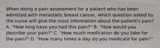 When doing a pain assessment for a patient who has been admitted with metastatic breast cancer, which question asked by the nurse will give the most information about the patient's pain? A. "How long have you had this pain?" B. "How would you describe your pain?" C. "How much medication do you take for the pain?" D. "How many times a day do you medicate for pain?"