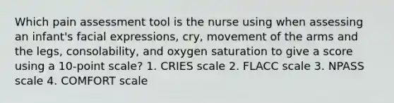 Which pain assessment tool is the nurse using when assessing an infant's facial expressions, cry, movement of the arms and the legs, consolability, and oxygen saturation to give a score using a 10-point scale? 1. CRIES scale 2. FLACC scale 3. NPASS scale 4. COMFORT scale