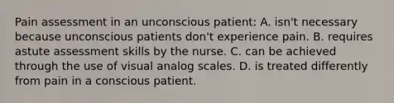 Pain assessment in an unconscious patient: A. isn't necessary because unconscious patients don't experience pain. B. requires astute assessment skills by the nurse. C. can be achieved through the use of visual analog scales. D. is treated differently from pain in a conscious patient.