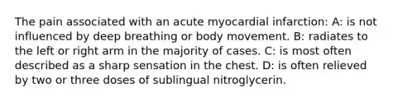 The pain associated with an acute myocardial infarction: A: is not influenced by deep breathing or body movement. B: radiates to the left or right arm in the majority of cases. C: is most often described as a sharp sensation in the chest. D: is often relieved by two or three doses of sublingual nitroglycerin.