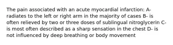 The pain associated with an acute myocardial infarction: A- radiates to the left or right arm in the majority of cases B- is often relieved by two or three doses of sublingual nitroglycerin C- is most often described as a sharp sensation in the chest D- is not influenced by deep breathing or body movement