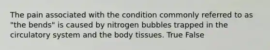 The pain associated with the condition commonly referred to as "the bends" is caused by nitrogen bubbles trapped in the circulatory system and the body tissues. True False