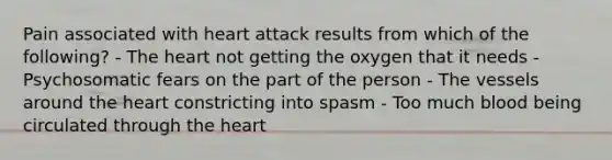 Pain associated with heart attack results from which of the following? - The heart not getting the oxygen that it needs - Psychosomatic fears on the part of the person - The vessels around the heart constricting into spasm - Too much blood being circulated through the heart