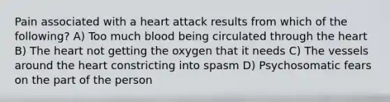 Pain associated with a heart attack results from which of the following? A) Too much blood being circulated through the heart B) The heart not getting the oxygen that it needs C) The vessels around the heart constricting into spasm D) Psychosomatic fears on the part of the person