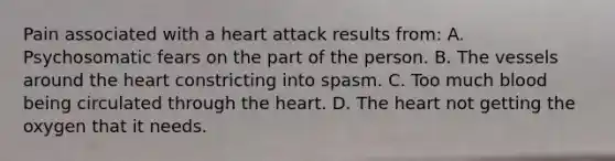 Pain associated with a heart attack results from: A. Psychosomatic fears on the part of the person. B. The vessels around the heart constricting into spasm. C. Too much blood being circulated through the heart. D. The heart not getting the oxygen that it needs.