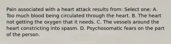 Pain associated with a heart attack results from: Select one: A. Too much blood being circulated through the heart. B. The heart not getting the oxygen that it needs. C. The vessels around the heart constricting into spasm. D. Psychosomatic fears on the part of the person.