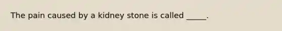 The pain caused by a kidney stone is called _____.