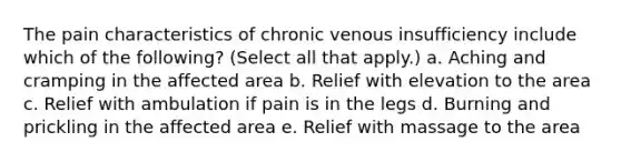 The pain characteristics of chronic venous insufficiency include which of the following? (Select all that apply.) a. Aching and cramping in the affected area b. Relief with elevation to the area c. Relief with ambulation if pain is in the legs d. Burning and prickling in the affected area e. Relief with massage to the area