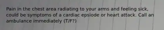 Pain in the chest area radiating to your arms and feeling sick, could be symptoms of a cardiac epsiode or heart attack. Call an ambulance immediately (T/F?)