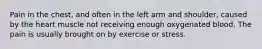 Pain in the chest, and often in the left arm and shoulder, caused by the heart muscle not receiving enough oxygenated blood. The pain is usually brought on by exercise or stress.