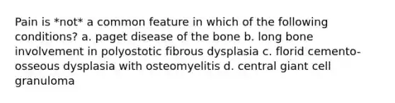 Pain is *not* a common feature in which of the following conditions? a. paget disease of the bone b. long bone involvement in polyostotic fibrous dysplasia c. florid cemento-osseous dysplasia with osteomyelitis d. central giant cell granuloma