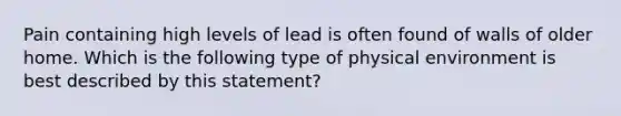 Pain containing high levels of lead is often found of walls of older home. Which is the following type of physical environment is best described by this statement?