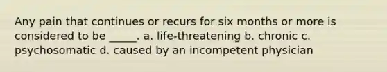 Any pain that continues or recurs for six months or more is considered to be _____. a. life-threatening b. chronic c. psychosomatic d. caused by an incompetent physician