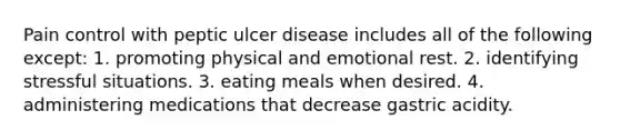 Pain control with peptic ulcer disease includes all of the following except: 1. promoting physical and emotional rest. 2. identifying stressful situations. 3. eating meals when desired. 4. administering medications that decrease gastric acidity.