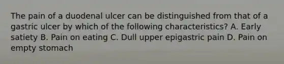 The pain of a duodenal ulcer can be distinguished from that of a gastric ulcer by which of the following characteristics? A. Early satiety B. Pain on eating C. Dull upper epigastric pain D. Pain on empty stomach