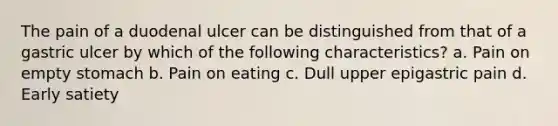 The pain of a duodenal ulcer can be distinguished from that of a gastric ulcer by which of the following characteristics? a. Pain on empty stomach b. Pain on eating c. Dull upper epigastric pain d. Early satiety