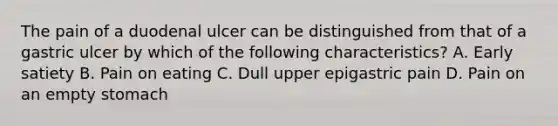 The pain of a duodenal ulcer can be distinguished from that of a gastric ulcer by which of the following characteristics? A. Early satiety B. Pain on eating C. Dull upper epigastric pain D. Pain on an empty stomach