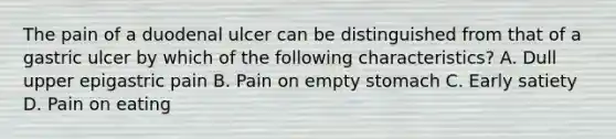 The pain of a duodenal ulcer can be distinguished from that of a gastric ulcer by which of the following characteristics? A. Dull upper epigastric pain B. Pain on empty stomach C. Early satiety D. Pain on eating