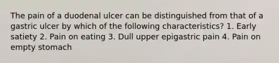 The pain of a duodenal ulcer can be distinguished from that of a gastric ulcer by which of the following characteristics? 1. Early satiety 2. Pain on eating 3. Dull upper epigastric pain 4. Pain on empty stomach