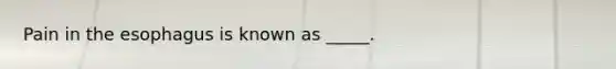 Pain in the esophagus is known as _____.