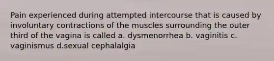 Pain experienced during attempted intercourse that is caused by involuntary contractions of the muscles surrounding the outer third of the vagina is called a. dysmenorrhea b. vaginitis c. vaginismus d.sexual cephalalgia