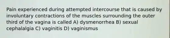 Pain experienced during attempted intercourse that is caused by involuntary contractions of the muscles surrounding the outer third of the vagina is called A) dysmenorrhea B) sexual cephalalgia C) vaginitis D) vaginismus