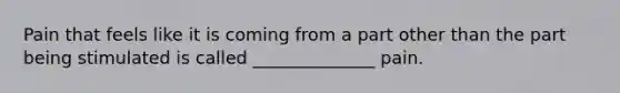 Pain that feels like it is coming from a part other than the part being stimulated is called ______________ pain.
