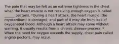 The pain that may be felt as an extreme tightness in the chest when the heart muscle is not receiving enough oxygen is called ______ pectoris. *During a heart attack, the heart muscle (the myocardium) is damaged, and part of it may die from lack of oxygenated blood. Although a heart attack may come without warning, it usually results from a chronic disease process. * When the need for oxygen exceeds the supply, chest pain called angina pectoris, may occur.