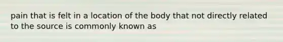 pain that is felt in a location of the body that not directly related to the source is commonly known as