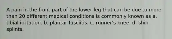 A pain in the front part of the lower leg that can be due to more than 20 different medical conditions is commonly known as a. tibial irritation. b. plantar fasciitis. c. runner's knee. d. shin splints.