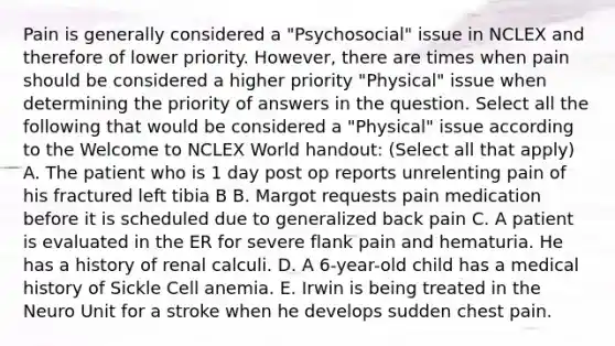 Pain is generally considered a "Psychosocial" issue in NCLEX and therefore of lower priority. However, there are times when pain should be considered a higher priority "Physical" issue when determining the priority of answers in the question. Select all the following that would be considered a "Physical" issue according to the Welcome to NCLEX World handout: (Select all that apply) A. The patient who is 1 day post op reports unrelenting pain of his fractured left tibia B B. Margot requests pain medication before it is scheduled due to generalized back pain C. A patient is evaluated in the ER for severe flank pain and hematuria. He has a history of renal calculi. D. A 6-year-old child has a medical history of Sickle Cell anemia. E. Irwin is being treated in the Neuro Unit for a stroke when he develops sudden chest pain.