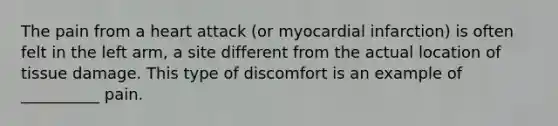 The pain from a heart attack (or myocardial infarction) is often felt in the left arm, a site different from the actual location of tissue damage. This type of discomfort is an example of __________ pain.