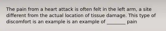 The pain from a heart attack is often felt in the left arm, a site different from the actual location of tissue damage. This type of discomfort is an example is an example of ________ pain