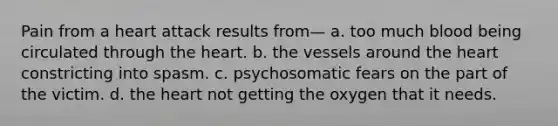 Pain from a heart attack results from— a. too much blood being circulated through the heart. b. the vessels around the heart constricting into spasm. c. psychosomatic fears on the part of the victim. d. the heart not getting the oxygen that it needs.