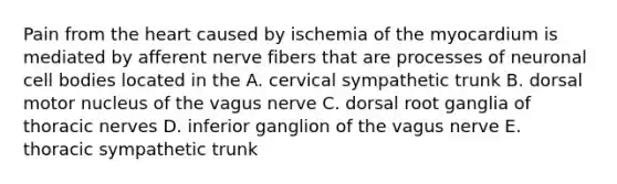 Pain from the heart caused by ischemia of the myocardium is mediated by afferent nerve fibers that are processes of neuronal cell bodies located in the A. cervical sympathetic trunk B. dorsal motor nucleus of the vagus nerve C. dorsal root ganglia of thoracic nerves D. inferior ganglion of the vagus nerve E. thoracic sympathetic trunk