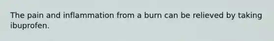 The pain and inflammation from a burn can be relieved by taking ibuprofen.