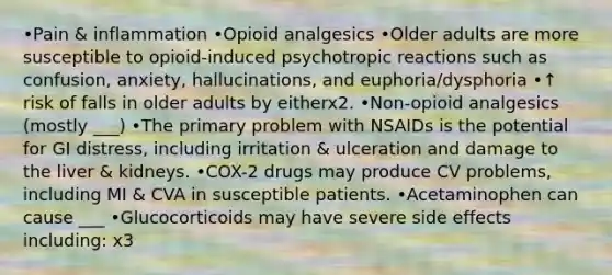 •Pain & inflammation •Opioid analgesics •Older adults are more susceptible to opioid-induced psychotropic reactions such as confusion, anxiety, hallucinations, and euphoria/dysphoria •↑ risk of falls in older adults by eitherx2. •Non-opioid analgesics (mostly ___) •The primary problem with NSAIDs is the potential for GI distress, including irritation & ulceration and damage to the liver & kidneys. •COX-2 drugs may produce CV problems, including MI & CVA in susceptible patients. •Acetaminophen can cause ___ •Glucocorticoids may have severe side effects including: x3