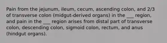 Pain from the jejunum, ileum, cecum, ascending colon, and 2/3 of transverse colon (midgut-derived organs) in the ___ region, and pain in the ___ region arises from distal part of transverse colon, descending colon, sigmoid colon, rectum, and anus (hindgut organs).